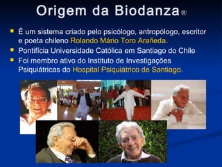 Origem da Biodanza ®
   É um sistema criado pelo psicólogo, antropólogo, escritor
    e poeta chileno Rolando Mário Toro Arañeda.
   Pontifícia Universidade Católica em Santiago do Chile
   Foi membro ativo do Instituto de Investigações
    Psiquiátricas do Hospital Psiquiátrico de Santiago.
 