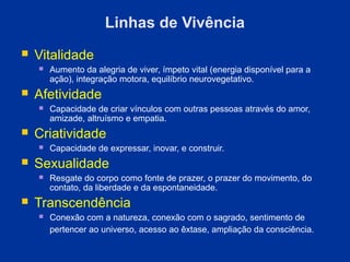 Linhas de Vivência
   Vitalidade
       Aumento da alegria de viver, ímpeto vital (energia disponível para a
        ação), integração motora, equilíbrio neurovegetativo.
   Afetividade
       Capacidade de criar vínculos com outras pessoas através do amor,
        amizade, altruísmo e empatia.
   Criatividade
       Capacidade de expressar, inovar, e construir.
   Sexualidade
       Resgate do corpo como fonte de prazer, o prazer do movimento, do
        contato, da liberdade e da espontaneidade.
   Transcendência
       Conexão com a natureza, conexão com o sagrado, sentimento de
        pertencer ao universo, acesso ao êxtase, ampliação da consciência.
 