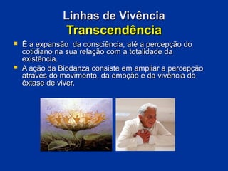 Linhas de Vivência
                Transcendência
   É a expansão da consciência, até a percepção do
    cotidiano na sua relação com a totalidade da
    existência.
   A ação da Biodanza consiste em ampliar a percepção
    através do movimento, da emoção e da vivência do
    êxtase de viver.
 