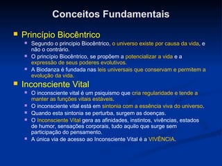 Conceitos Fundamentais
   Princípio Biocêntrico
       Segundo o principio Biocêntrico, o universo existe por causa da vida, e
        não o contrário.
       O princípio Biocêntrico, se propõem a potencializar a vida e a
        expressão de seus poderes evolutivos.
       A Biodanza é fundada nas leis universais que conservam e permitem a
        evolução da vida.
   Inconsciente Vital
       O inconsciente vital é um psiquismo que cria regularidade e tende a
        manter as funções vitais estáveis.
       O inconsciente vital está em sintonia com a essência viva do universo.
       Quando esta sintonia se perturba, surgem as doenças.
       O Inconsciente Vital gera as afinidades, instintos, vivências, estados
        de humor, sensações corporais, tudo aquilo que surge sem
        participação do pensamento.
       A única via de acesso ao Inconsciente Vital é a VIVÊNCIA.
 