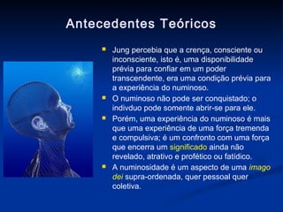 Antecedentes Teóricos
        Jung percebia que a crença, consciente ou
         inconsciente, isto é, uma disponibilidade
         prévia para confiar em um poder
         transcendente, era uma condição prévia para
         a experiência do numinoso.
        O numinoso não pode ser conquistado; o
         indivduo pode somente abrir-se para ele.
        Porém, uma experiência do numinoso é mais
         que uma experiência de uma força tremenda
         e compulsiva; é um confronto com uma força
         que encerra um significado ainda não
         revelado, atrativo e profético ou fatídico.
        A numinosidade é um aspecto de uma imago
         dei supra-ordenada, quer pessoal quer
         coletiva.
 