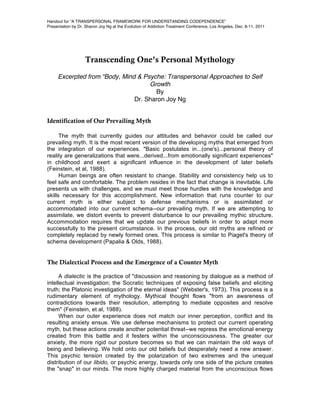Handout for “A TRANSPERSONAL FRAMEWORK FOR UNDERSTANDING CODEPENDENCE”
Presentation by Dr. Sharon Joy Ng at the Evolution of Addiction Treatment Conference, Los Angeles, Dec. 8-11, 2011




                   Transcending One’s Personal Mythology
     Excerpted from “Body, Mind & Psyche: Transpersonal Approaches to Self
                                    Growth
                                      By
                               Dr. Sharon Joy Ng


Identification of Our Prevailing Myth

      The myth that currently guides our attitudes and behavior could be called our
prevailing myth. It is the most recent version of the developing myths that emerged from
the integration of our experiences. "Basic postulates in...(one's)...personal theory of
reality are generalizations that were...derived...from emotionally significant experiences"
in childhood and exert a significant influence in the development of later beliefs
(Feinstein, et al, 1988).
      Human beings are often resistant to change. Stability and consistency help us to
feel safe and comfortable. The problem resides in the fact that change is inevitable. Life
presents us with challenges, and we must meet those hurdles with the knowledge and
skills necessary for this accomplishment. New information that runs counter to our
current myth is either subject to defense mechanisms or is assimilated or
accommodated into our current schema--our prevailing myth. If we are attempting to
assimilate, we distort events to prevent disturbance to our prevailing mythic structure.
Accommodation requires that we update our previous beliefs in order to adapt more
successfully to the present circumstance. In the process, our old myths are refined or
completely replaced by newly formed ones. This process is similar to Piaget's theory of
schema development (Papalia & Olds, 1988).


The Dialectical Process and the Emergence of a Counter Myth

      A dialectic is the practice of "discussion and reasoning by dialogue as a method of
intellectual investigation; the Socratic techniques of exposing false beliefs and eliciting
truth; the Platonic investigation of the eternal ideas" (Webster's, 1973). This process is a
rudimentary element of mythology. Mythical thought flows "from an awareness of
contradictions towards their resolution, attempting to mediate opposites and resolve
them" (Feinstein, et al, 1988).
      When our outer experience does not match our inner perception, conflict and its
resulting anxiety ensue. We use defense mechanisms to protect our current operating
myth, but these actions create another potential threat--we repress the emotional energy
created from this battle and it festers within the unconsciousness. The greater our
anxiety, the more rigid our posture becomes so that we can maintain the old ways of
being and believing. We hold onto our old beliefs but desperately need a new answer.
This psychic tension created by the polarization of two extremes and the unequal
distribution of our libido, or psychic energy, towards only one side of the picture creates
the "snap" in our minds. The more highly charged material from the unconscious flows
 