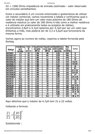 09/11/2015 comofunciona
http://py2ohh.w2c.com.br/trx/maritaca/comofunciona/comofunciona.htm 10/28
Z2 = 1500 Ohms impedância de entrada (estimado ­ valor observado
em circuitos semelhantes)
Como o secundário é um circuito sintonizado e gostaríamos de utilizar
um indutor comercial, vamos novamente a tabela e verificamos qual o
valor do indutor que tem um valor mais próximo de 180 Ohms de
reatância indutiva (o valor de 180 Ohms é tido como a melhor reatância
e é utilizado em praticamente todos os projetos de rádios),
encontramos 3,9µH e 4,7µH optamos por 4,7µH por ser um valor que
tínhamos a mão, mas poderia ser de 3,3 a 5,6µH que funcionaria da
mesma forma.
Vamos agora ao numero de voltas, vejamos a tabela fornecida pela
Sontag
Aqui obtemos que o indutor de 4,7µH tem 21 a 22 voltas.
Voltando a formula
Substituindo :
 