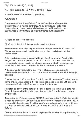 09/11/2015 comofunciona
http://py2ohh.w2c.com.br/trx/maritaca/comofunciona/comofunciona.htm 11/28
50/1500 = (N1^2) /(21^2)
N1= raiz quadrada (50 * 441 / 1500 ) = 3,83
Portanto teremos 4 voltas no primário.
Na Prática :
O enrolamento adicional deve ficar mais próximo de uma das
extremidades, e nunca centralizado ou distribuído. Este lado
(extremidade) tanto do primário como secundário devem ser
conectados a terra direta ou indiretamente (via capacitor).
 
Função de cada componente
82pF entre ilha 1 e 2 faz parte do circuito anterior.
Bobina (transformador L3) transforma a impedância de 50 para 1500
Ohms, para casar as impedâncias e para dar condição de melhor
ressonância.
Esta condição é conseguida devido ao alto Q com carga (loaded Q)
exigido em circuitos sintonizados. Em circuito com alta impedância a
ressonância é mais aguda ou afinada ou seja é ideal ­ os valores de
impedância nestes circuitos estão entre 1500 e 4500 Ohms.
A bobina ainda (secundário de 4,7µH) atua como elemento de
ressonância em conjunto com o trimmer e o capacitor de 82pF como já
descrito.
O capacitor de 1nF entre ilhas 3 e 4 é para bloqueio da CC entre base e
terra, mas deixa passar a RF (calcule a reatância dele em 7MHz e veja
que a resistência dele é pequena nesta freqüência).
Resistor de 100K entre gate do BF245 e terra faz com que o gate não
fique flutuante devido a alta impedância, este é o valor mais comum
empregado.
Transistor de efeito de campo BC245C este transistor é eficiente, barato
e fácil de encontrar. Um substituto direto com vantagens é o MPF102. A
letra no final neste caso C indica, conforme o datasheet, a corrente que
o transistor comporta é 25mA com a letra B 15mA e com a letra A
6,5mA.
Como a corrente deste transistor depende do resistor de supridouro que
 