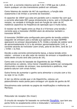 09/11/2015 comofunciona
http://py2ohh.w2c.com.br/trx/maritaca/comofunciona/comofunciona.htm 12/28
é de 4k7, a corrente máxima será de 7,5V / 4700 que da 1,6mA .
Assim qualquer um dos transistores poderá ser utilizado.
Como falamos do resistor de 4k7 do supridouro, a função dele
exatamente é de limitar a corrente do transistor.
O capacitor de 100nF que esta em paralelo com o resistor faz com que
a corrente alternada (RF) passe diretamente a terra, sem a limitação do
resistor, na verdade a limitação será em função do valor de XC
reatância capacitiva na freqüência de operação que é muito baixa.
O resistor de 4k7 ligado entre as ilhas 6 e 9 fornece uma tensão /
corrente para o transistor 2N3904 alem de alimentar também o
transistor BF245.
O transistor 2N3904 esta configurado para ganho de tensão unitário
(seguidor de emissor) pois a tensão que aparece na base SEMPRE
aparecerá no emissor descontados 0,7V. Então a tensão de coletor será
de aproximadamente 4,1V e de emissor aproximadamente 3,4V, a
corrente através do transistor (sem sinal), pela lei de Ohm, será de 3,4
/ 4700 = 0,7mA.
Devido a esta corrente extremamente baixa, a baixa tensão entre
coletor ­ emissor e ao alto valor do resistor de emissor a impedância de
saída deste circuito será alta (cerca de 1K).
Como este circuito foi baseado do Gigantinho do Jair PY5BE,
mantivemos os valores. Uma menor impedância poderia ser conseguida
diminuindo o resistor do emissor, isso aumentaria a potência, mas
poderia saturar com sinais fortes.
Outra forma de aumentar o ganho seria alimentar o circuito com a Vcc
ou seja 12 ou 13,8V.
O Jair na última versão que vi do Gigantinho, colocou um
potenciômetro neste ponto para conseguir um ajuste de ganho de RF.
Discutiremos este controle na pagina de modificações e melhorias do
Maritaca.
 
Misturador do receptor (Rx mixer)
O circuito do receptor foi baseado no conhecido Neophite, que tem seu
ponto forte no acoplamento entre o misturador / conversor e o
 