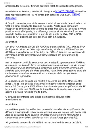 09/11/2015 comofunciona
http://py2ohh.w2c.com.br/trx/maritaca/comofunciona/comofunciona.htm 13/28
amplificador de áudio, tirando proveito total dos circuitos integrados.
No misturador temos o conhecido integrado NE602 / SA602 fornecido
pelo representante da RS no Brasil por cerca de US$3,00 . NE602
datasheet
A função do misturador é de somar e subtrair os sinais de entrada e do
VFO e o sinal resultante teremos na saída. Neste caso temos um
receptor de conversão direta onde as duas freqüências (entrada e VFO)
praticamente são iguais, e a diferença destes sinais resultará em um
sinal de áudio, que permitem a escuta de sinais de CW, DSB e SSB,
sinais de AM podem ser ouvidos mas com dificuldade.
Na pratica
Um sinal na antena de CW de 7000kHz e um sinal de 7001kHz no VFO
fará que um sinal de 1Khz seja resultante, ainda se o VFO estiver em
6999kHz a resultante será também de 1kHz. Então em um receptor de
conversão direta ouviremos a mesma estação em dois pontos da
sintonia.
Nesta mesma condição se houver outra estação operando em 7003kHz
ouviremos um tom de 2kHz simultaneamente quando nosso Vfo estiver
em 7001kHz e se alterarmos a freqüência para 6999kHz teremos um
sinal de 1kHz e outro de 4kHz de saída. Para fonia onde temos 3kHz de
cada banda as coisas se complicam e é necessário um pouco de
paciência do operador.
A impedância de entrada do NE602 é de cerca de 1500 Ohms (entre
pinos 1 e 2) , na entrada utilizamos o mesmo circuito anterior onde
temos 50 Ohms para 1500 Ohms. Lembrando que o amplificador de RF
tem muito mais que 50 Ohms de impedância de saída, mas mesmo
assim o circuito funciona muito bem.
O circuito de entrada terá então os mesmos cálculos visto
anteriormente.
Na Prática
Uma diferença de impedâncias como esta da saída do amplificador de
RF para a entrada do mixer causa perdas, que na pratica são aceitáveis
pois se estivesse tudo correto teríamos muito sinal no misturador e
certamente ocorreriam problemas com sinais fortes (saturação).
 O ganho de conversão do NE602 neste circuito é de cerca de 25dB.
 