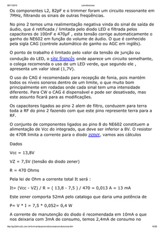09/11/2015 comofunciona
http://py2ohh.w2c.com.br/trx/maritaca/comofunciona/comofunciona.htm 14/28
Os componentes L2, 82pF e o trimmer foram um circuito ressonante em
7MHz, filtrando os sinais de outras freqüências.
No pino 2 temos uma realimentação negativa vinda do sinal de saída de
áudio, que é retificada / limitada pelo diodo LED e filtrada pelos
capacitores de 100nF e 470µF , esta tensão corrige automaticamente o
ganho do NE602 em função do volume de áudio. O que é conhecido
pela sigla CAG (controle automático de ganho ou AGC em inglês).
O ponto de trabalho é limitado pelo valor da tensão de junção ou
condução do LED, o site francês onde aparece um circuito semelhante,
o colega recomenda o uso de um LED verde, que segundo ele ,
apresenta um valor ideal (1,7V).
O uso do CAG é recomendado para recepção de fonia, pois mantém
todos os níveis sonoros dentro de um limite, o que muito bom
principalmente em rodadas onde cada sinal tem uma intensidade
diferente. Para CW o CAG é dispensável e pode ser desativado, mas
este assunto ficará para as modificações.
Os capacitores ligados ao pino 2 alem de filtro, conduzem para terra
toda a RF do pino 2 fazendo com que este pino represente terra para a
RF.
O conjunto de componentes ligados ao pino 8 do NE602 constituem a
alimentação de Vcc do integrado, que deve ser inferior a 8V. O resistor
de 470R limita a corrente para o diodo zener, vamos aos cálculos
Dados
Vcc = 13,8V
VZ = 7,5V (tensão do diodo zener)
R = 470 Ohms
Pela lei de Ohm a corrente total It será :
It= (Vcc ­ VZ) / R = ( 13,8 ­ 7,5 ) / 470 = 0,013 A = 13 mA
Este zener comporta 52mA pelo catalogo que daria uma potência de
P= V * I = 7,5 * 0,052= 0,4 W
A corrente de manutenção do diodo é recomendada em 10mA o que
nos deixaria com 3mA de consumo, temos 2,4mA de consumo no
 