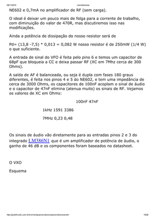 09/11/2015 comofunciona
http://py2ohh.w2c.com.br/trx/maritaca/comofunciona/comofunciona.htm 15/28
NE602 e 0,7mA no amplificador de RF (sem carga).
O ideal é deixar um pouco mais de folga para a corrente de trabalho,
com diminuição do valor de 470R, mas discutiremos isso nas
modificações.
Ainda a potência de dissipação do nosso resistor será de
Pd= (13,8 ­7,5) * 0,013 = 0,082 W nosso resistor é de 250mW (1/4 W)
o que suficiente.
A entrada de sinal do VFO é feita pelo pino 6 e temos um capacitor de
68pF que bloqueia a CC e deixa passar RF (XC em 7Mhz cerca de 300
Ohms).
A saída de AF é balanceada, ou seja é dupla com fases 180 graus
diferentes, é feita nos pinos 4 e 5 do NE602, e tem uma impedância de
cerca de 3000 Ohms, os capacitores de 100nF acoplam o sinal de áudio
e o capacitor de 47nF elimina (atenua muito) os sinais de RF. Vejamos
os valores de XC em Ohms:
100nF 47nF
1kHz 1591 3386
7MHz 0,23 0,48
 
Os sinais de áudio vão diretamente para as entradas pinos 2 e 3 do
integrado LM386N1 que é um amplificador de potência de áudio, o
ganho de 46 dB e os componentes foram baseados no datasheet.
 
O VXO
Esquema
 