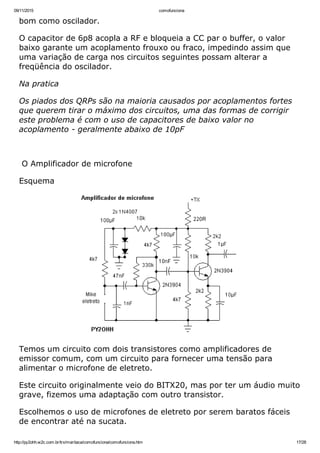 09/11/2015 comofunciona
http://py2ohh.w2c.com.br/trx/maritaca/comofunciona/comofunciona.htm 17/28
bom como oscilador.
O capacitor de 6p8 acopla a RF e bloqueia a CC par o buffer, o valor
baixo garante um acoplamento frouxo ou fraco, impedindo assim que
uma variação de carga nos circuitos seguintes possam alterar a
freqüência do oscilador.
Na pratica
Os piados dos QRPs são na maioria causados por acoplamentos fortes
que querem tirar o máximo dos circuitos, uma das formas de corrigir
este problema é com o uso de capacitores de baixo valor no
acoplamento ­ geralmente abaixo de 10pF
 
 O Amplificador de microfone
Esquema
Temos um circuito com dois transistores como amplificadores de
emissor comum, com um circuito para fornecer uma tensão para
alimentar o microfone de eletreto.
Este circuito originalmente veio do BITX20, mas por ter um áudio muito
grave, fizemos uma adaptação com outro transistor.
Escolhemos o uso de microfones de eletreto por serem baratos fáceis
de encontrar até na sucata.
 