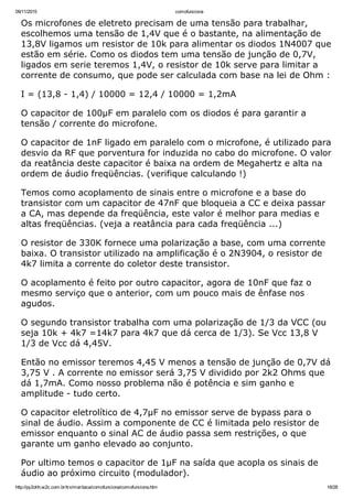 09/11/2015 comofunciona
http://py2ohh.w2c.com.br/trx/maritaca/comofunciona/comofunciona.htm 18/28
Os microfones de eletreto precisam de uma tensão para trabalhar,
escolhemos uma tensão de 1,4V que é o bastante, na alimentação de
13,8V ligamos um resistor de 10k para alimentar os diodos 1N4007 que
estão em série. Como os diodos tem uma tensão de junção de 0,7V,
ligados em serie teremos 1,4V, o resistor de 10k serve para limitar a
corrente de consumo, que pode ser calculada com base na lei de Ohm :
I = (13,8 ­ 1,4) / 10000 = 12,4 / 10000 = 1,2mA
O capacitor de 100µF em paralelo com os diodos é para garantir a
tensão / corrente do microfone.
O capacitor de 1nF ligado em paralelo com o microfone, é utilizado para
desvio da RF que porventura for induzida no cabo do microfone. O valor
da reatância deste capacitor é baixa na ordem de Megahertz e alta na
ordem de áudio freqüências. (verifique calculando !)
Temos como acoplamento de sinais entre o microfone e a base do
transistor com um capacitor de 47nF que bloqueia a CC e deixa passar
a CA, mas depende da freqüência, este valor é melhor para medias e
altas freqüências. (veja a reatância para cada freqüência ...)
O resistor de 330K fornece uma polarização a base, com uma corrente
baixa. O transistor utilizado na amplificação é o 2N3904, o resistor de
4k7 limita a corrente do coletor deste transistor.
O acoplamento é feito por outro capacitor, agora de 10nF que faz o
mesmo serviço que o anterior, com um pouco mais de ênfase nos
agudos.
O segundo transistor trabalha com uma polarização de 1/3 da VCC (ou
seja 10k + 4k7 =14k7 para 4k7 que dá cerca de 1/3). Se Vcc 13,8 V
1/3 de Vcc dá 4,45V.
Então no emissor teremos 4,45 V menos a tensão de junção de 0,7V dá
3,75 V . A corrente no emissor será 3,75 V dividido por 2k2 Ohms que
dá 1,7mA. Como nosso problema não é potência e sim ganho e
amplitude ­ tudo certo.
O capacitor eletrolítico de 4,7µF no emissor serve de bypass para o
sinal de áudio. Assim a componente de CC é limitada pelo resistor de
emissor enquanto o sinal AC de áudio passa sem restrições, o que
garante um ganho elevado ao conjunto.
Por ultimo temos o capacitor de 1µF na saída que acopla os sinais de
áudio ao próximo circuito (modulador).
 