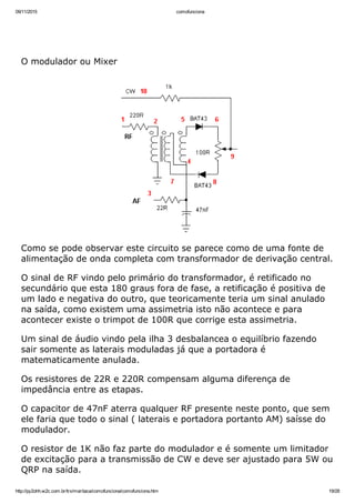 09/11/2015 comofunciona
http://py2ohh.w2c.com.br/trx/maritaca/comofunciona/comofunciona.htm 19/28
 
 
O modulador ou Mixer
Como se pode observar este circuito se parece como de uma fonte de
alimentação de onda completa com transformador de derivação central.
O sinal de RF vindo pelo primário do transformador, é retificado no
secundário que esta 180 graus fora de fase, a retificação é positiva de
um lado e negativa do outro, que teoricamente teria um sinal anulado
na saída, como existem uma assimetria isto não acontece e para
acontecer existe o trimpot de 100R que corrige esta assimetria.
Um sinal de áudio vindo pela ilha 3 desbalancea o equilíbrio fazendo
sair somente as laterais moduladas já que a portadora é
matematicamente anulada.
Os resistores de 22R e 220R compensam alguma diferença de
impedância entre as etapas.
O capacitor de 47nF aterra qualquer RF presente neste ponto, que sem
ele faria que todo o sinal ( laterais e portadora portanto AM) saísse do
modulador.
O resistor de 1K não faz parte do modulador e é somente um limitador
de excitação para a transmissão de CW e deve ser ajustado para 5W ou
QRP na saída.
 