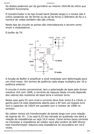 09/11/2015 comofunciona
http://py2ohh.w2c.com.br/trx/maritaca/comofunciona/comofunciona.htm 20/28
Os diodos poderiam ser de germânio ou mesmo 1N4148 de silício que
também funcionaria.
O transformador é do tipo broad band (banda larga) e o núcleo não é
critico (podendo ser de ferrite ou de pó de ferro) o diâmetro do fio e o
numero de voltas também não são críticos.
Neste tipo de circuito as portas são intercabeaveis e servem como
mixer e moduladores .
O buffer do TX
A função do Buffer é amplificar o sinal modulado sem deformação para
um nível maior. Em termos de potência cada etapa multiplica por 10 a
potência anterior.
O circuito é muito convencional, tem a polarização de base pelo divisor
resistivo 1k5 com 100R, a corrente de repouso deste circuito depende
dos valores dos resistores de base terra e emissor terra.
Neste caso para CC sem sinal a corrente deve ficar entre 8 a 15mA, o
ganho para CA esta totalmente aberto pois a RF tem um bypass livre
com o capacitor de 100nF em paralelo com o resistor de 100R no
emissor.
No coletor temos um transformador de banda larga com uma relação
de espiras de 10 : 3 ou seja 0,33 isto elevado ao quadrado nos dará a
relação de impedâncias ou seja 10,9 vezes. Como temos baixa corrente
no transistor a impedância de coletor será alta (ordem de 600 Ohms)
este transformador reduzira esta impedância no secundário em 10,9
vezes.
 