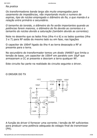 09/11/2015 comofunciona
http://py2ohh.w2c.com.br/trx/maritaca/comofunciona/comofunciona.htm 21/28
Na pratica
Os transformadores banda larga são muito empregados para
casamento de impedâncias, não importando muito o numero de
espiras, tipo de núcleo empregado e diâmetro do fio, o que manda é a
relação entre primário e secundário.
O tamanho do toroide, o diâmetro do fio serão importantes quando as
potências forem maiores, o diâmetro do fio devido as correntes e o
tamanho do núcleo devido a saturação (também devido as correntes).
Note no desenho que os lados frios (ilha 4 e 6) e os lados quentes (ilha
3 e 7) para RF estão do mesmo lado ou em fase, nas ligações
O capacitor de 100nF ligado da ilha 4 ao terra desacopla a RF ai
presente para o terra.
No secundário do transformador temos um diodo 1N4007 que limita a
tensão de base, um capacitor de 100nF em paralelo com 10µF que
armazenam a CC ai presente e desviam a terra qualquer RF.
Este circuito faz parte na realidade do circuito seguinte o driver.
 
O DRIVER DO TX
A função do driver é fornecer uma corrente / tensão de RF suficientes
para produzir uma potência adequada do estagio final do transmissor
(PA).
 