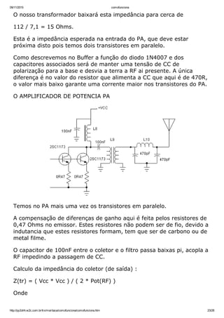 09/11/2015 comofunciona
http://py2ohh.w2c.com.br/trx/maritaca/comofunciona/comofunciona.htm 23/28
O nosso transformador baixará esta impedância para cerca de
112 / 7,1 = 15 Ohms.
Esta é a impedância esperada na entrada do PA, que deve estar
próxima disto pois temos dois transistores em paralelo.
Como descrevemos no Buffer a função do diodo 1N4007 e dos
capacitores associados será de manter uma tensão de CC de
polarização para a base e desvia a terra a RF ai presente. A única
diferença é no valor do resistor que alimenta a CC que aqui é de 470R,
o valor mais baixo garante uma corrente maior nos transistores do PA.
O AMPLIFICADOR DE POTENCIA PA
Temos no PA mais uma vez os transistores em paralelo.
A compensação de diferenças de ganho aqui é feita pelos resistores de
0,47 Ohms no emissor. Estes resistores não podem ser de fio, devido a
indutancia que estes resistores formam, tem que ser de carbono ou de
metal filme.
O capacitor de 100nF entre o coletor e o filtro passa baixas pi, acopla a
RF impedindo a passagem de CC.
Calculo da impedância do coletor (de saída) :
Z(tr) = ( Vcc * Vcc ) / ( 2 * Pot(RF) )
Onde
 