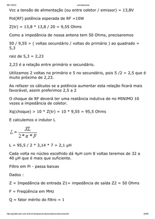09/11/2015 comofunciona
http://py2ohh.w2c.com.br/trx/maritaca/comofunciona/comofunciona.htm 24/28
Vcc a tensão de alimentação (ou entre coletor / emissor) = 13,8V
Pot(RF) potência esperada de RF =10W
Z(tr) = 13,8 * 13,8 / 20 = 9,55 Ohms
Como a impedância de nossa antena tem 50 Ohms, precisaremos
50 / 9,55 = ( voltas secundário / voltas do primário ) ao quadrado =
5,3
raiz de 5,3 = 2,23
2,23 é a relação entre primário e secundário.
Utilizamos 2 voltas no primário e 5 no secundário, pois 5 /2 = 2,5 que é
muito próximo de 2,23.
Ao refazer os cálculos se a potência aumentar esta relação ficará mais
favorável, assim preferimos 2,5 a 2
O choque de RF deverá ter uma reatância indutiva de no MINIMO 10
vezes a impedância de coletor.
Xq(choque) > 10 * Z(tr) = 10 * 9,55 = 95,5 Ohms
E calculemos o indutor L
L = 95,5 / 2 * 3,14 * 7 = 2,1 µH
Cada volta no núcleo escolhido dá 4µH com 8 voltas teremos de 32 a
40 µH que é mais que suficiente.
Filtro em Pi ­ passa baixas
Dados :
Z = Impedância de entrada Z1= impedância de saída Z2 = 50 Ohms
F = Freqüência em MHz
Q = fator mérito do filtro = 1
 