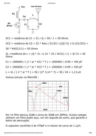 09/11/2015 comofunciona
http://py2ohh.w2c.com.br/trx/maritaca/comofunciona/comofunciona.htm 25/28
XC1 = reatância de C1 = Z1 / Q = 50 / 1 = 50 Ohms
XC2 = reatância de C2 = Z2 * Raiz ( Z1/Z2 / (((Q^2) +1)­(Z1/Z2)) =
50 * RAIZ(1/1) = 50 Ohms
XL =reatância de L = (Q * Z1 +( Z1 * Z2 / XC2)) / (1 + Q^2) = 50
Ohms
C1 = 1000000 / ( 2 * pi * XC1 * F ) = 1000000 / 2199 = 455 pF
C2 = 1000000 / ( 2 * pi * XC2 * F ) = 1000000 / 2199 = 455 pF
L = XL / ( 2 * pi * F ) = 50 / (2* 3,14 * 7) = 50 / 44 = 1,13 µH
Vamos simular no Rfsim99 :
Em 14 MHz atenua 22dB e cerca de 30dB em 28MHz, muitos colegas
utilizam um filtro duplo aqui, um em seguida do outro, que garante o
dobro de atenuação.
O capacitor escolhido é de 470pF e o indutor de cerca de 1,1µH.
 