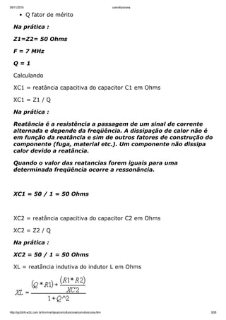 09/11/2015 comofunciona
http://py2ohh.w2c.com.br/trx/maritaca/comofunciona/comofunciona.htm 3/28
Q fator de mérito
Na prática :
Z1=Z2= 50 Ohms
F = 7 MHz
Q = 1
Calculando
XC1 = reatância capacitiva do capacitor C1 em Ohms
XC1 = Z1 / Q
Na prática :
Reatância é a resistência a passagem de um sinal de corrente
alternada e depende da freqüência. A dissipação de calor não é
em função da reatância e sim de outros fatores de construção do
componente (fuga, material etc.). Um componente não dissipa
calor devido a reatância.
Quando o valor das reatancias forem iguais para uma
determinada freqüência ocorre a ressonância.
 
XC1 = 50 / 1 = 50 Ohms
 
XC2 = reatância capacitiva do capacitor C2 em Ohms
XC2 = Z2 / Q
Na prática :
XC2 = 50 / 1 = 50 Ohms
XL = reatância indutiva do indutor L em Ohms
 