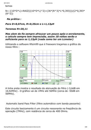 09/11/2015 comofunciona
http://py2ohh.w2c.com.br/trx/maritaca/comofunciona/comofunciona.htm 5/28
temos
N= ((10*D*L)+RAIZ(((10*D*L)^2)+(36*(R^3)*L*0,393)))/(2*0,393*
(R^2))
Na prática :
Para D=0,07cm, R=0,35cm e L=1,13µH
Teremos N=20,11
Mas alem do fio sempre afrouxar um pouco após o enrolamento,
o calculo sempre tem imprecisão, assim 18 voltas serão o
suficiente para os 1,13µH (nada como ter um Lcmeter)
Utilizando o software Rfsim99 que é freeware traçamos o gráfico do
nosso filtro :
A linha preta mostra o resultado da atenuação do filtro (­3,6dB em
10,92MHz) . O gráfico vai de 1MHz até 56MHz (cerca de ­50dB em
56MHz).
 
 Automatic band Pass Filter (filtro automático com banda passante)
Este circuito basicamente é um circuito ressonante na freqüência de
operação (7MHz), com reatância de cerca de 400 Ohms.
 