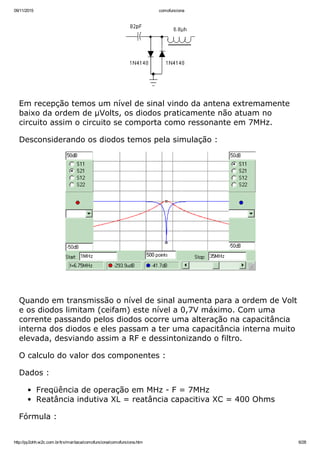 09/11/2015 comofunciona
http://py2ohh.w2c.com.br/trx/maritaca/comofunciona/comofunciona.htm 6/28
Em recepção temos um nível de sinal vindo da antena extremamente
baixo da ordem de µVolts, os diodos praticamente não atuam no
circuito assim o circuito se comporta como ressonante em 7MHz.
Desconsiderando os diodos temos pela simulação :
 
Quando em transmissão o nível de sinal aumenta para a ordem de Volt
e os diodos limitam (ceifam) este nível a 0,7V máximo. Com uma
corrente passando pelos diodos ocorre uma alteração na capacitância
interna dos diodos e eles passam a ter uma capacitância interna muito
elevada, desviando assim a RF e dessintonizando o filtro.
O calculo do valor dos componentes :
Dados :
Freqüência de operação em MHz ­ F = 7MHz
Reatância indutiva XL = reatância capacitiva XC = 400 Ohms
Fórmula :
 