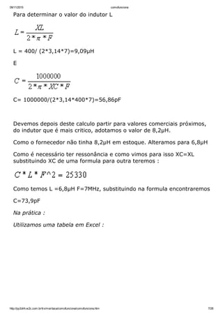 09/11/2015 comofunciona
http://py2ohh.w2c.com.br/trx/maritaca/comofunciona/comofunciona.htm 7/28
Para determinar o valor do indutor L
L = 400/ (2*3,14*7)=9,09µH
E
C= 1000000/(2*3,14*400*7)=56,86pF
 
Devemos depois deste calculo partir para valores comerciais próximos,
do indutor que é mais critico, adotamos o valor de 8,2µH.
Como o fornecedor não tinha 8,2µH em estoque. Alteramos para 6,8µH
Como é necessário ter ressonância e como vimos para isso XC=XL
substituindo XC de uma formula para outra teremos :
Como temos L =6,8µH F=7MHz, substituindo na formula encontraremos
C=73,9pF
Na prática :
Utilizamos uma tabela em Excel :
 