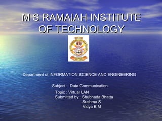 M S RAMAIAH INSTITUTEM S RAMAIAH INSTITUTE
OF TECHNOLOGYOF TECHNOLOGY
Department of INFORMATION SCIENCE AND ENGINEERING
Subject : Data Communication
Topic : Virtual LAN
Submitted by : Shubhada Bhatta
Sushma S
Vidya B M
 