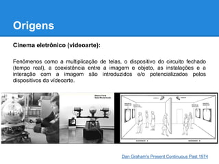 Origens
Cinema eletrônico (videoarte):

Fenômenos como a multiplicação de telas, o dispositivo do circuito fechado
(tempo real), a coexistência entre a imagem e objeto, as instalações e a
interação com a imagem são introduzidos e/o potencializados pelos
dispositivos da vídeoarte.




                                         Dan Graham's Present Continuous Past 1974
 