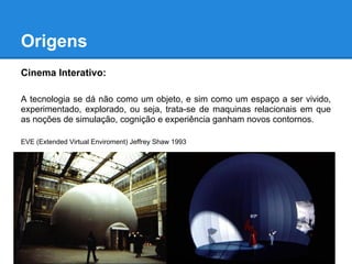 Origens
Cinema Interativo:

A tecnologia se dá não como um objeto, e sim como um espaço a ser vivido,
experimentado, explorado, ou seja, trata-se de maquinas relacionais em que
as noções de simulação, cognição e experiência ganham novos contornos.

EVE (Extended Virtual Enviroment) Jeffrey Shaw 1993
 