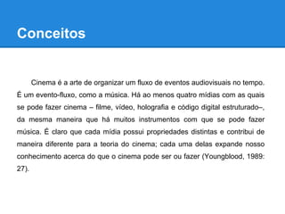 Conceitos


       Cinema é a arte de organizar um fluxo de eventos audiovisuais no tempo.
É um evento-fluxo, como a música. Há ao menos quatro mídias com as quais
se pode fazer cinema – filme, vídeo, holografia e código digital estruturado–,
da mesma maneira que há muitos instrumentos com que se pode fazer
música. É claro que cada mídia possui propriedades distintas e contribui de
maneira diferente para a teoria do cinema; cada uma delas expande nosso
conhecimento acerca do que o cinema pode ser ou fazer (Youngblood, 1989:
27).
 