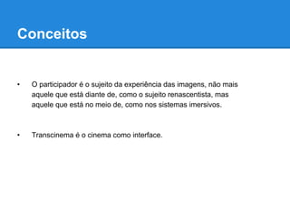 Conceitos


•   O participador é o sujeito da experiência das imagens, não mais
    aquele que está diante de, como o sujeito renascentista, mas
    aquele que está no meio de, como nos sistemas imersivos.



•   Transcinema é o cinema como interface.
 