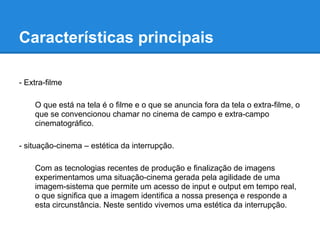 Características principais

- Extra-filme

    O que está na tela é o filme e o que se anuncia fora da tela o extra-filme, o
    que se convencionou chamar no cinema de campo e extra-campo
    cinematográfico.

- situação-cinema – estética da interrupção.

    Com as tecnologias recentes de produção e finalização de imagens
    experimentamos uma situação-cinema gerada pela agilidade de uma
    imagem-sistema que permite um acesso de input e output em tempo real,
    o que significa que a imagem identifica a nossa presença e responde a
    esta circunstância. Neste sentido vivemos uma estética da interrupção.
 