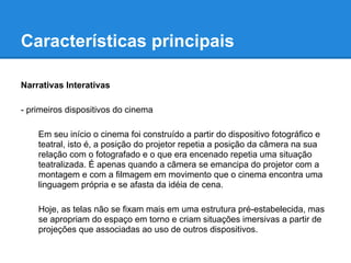 Características principais

Narrativas Interativas

- primeiros dispositivos do cinema

    Em seu início o cinema foi construído a partir do dispositivo fotográfico e
    teatral, isto é, a posição do projetor repetia a posição da câmera na sua
    relação com o fotografado e o que era encenado repetia uma situação
    teatralizada. É apenas quando a câmera se emancipa do projetor com a
    montagem e com a filmagem em movimento que o cinema encontra uma
    linguagem própria e se afasta da idéia de cena.

    Hoje, as telas não se fixam mais em uma estrutura pré-estabelecida, mas
    se apropriam do espaço em torno e criam situações imersivas a partir de
    projeções que associadas ao uso de outros dispositivos.
 