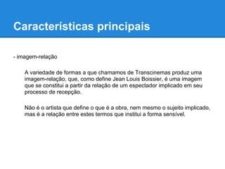 Características principais

- imagem-relação

    A variedade de formas a que chamamos de Transcinemas produz uma
    imagem-relação, que, como define Jean Louis Boissier, é uma imagem
    que se constitui a partir da relação de um espectador implicado em seu
    processo de recepção.

    Não é o artista que define o que é a obra, nem mesmo o sujeito implicado,
    mas é a relação entre estes termos que institui a forma sensível.
 