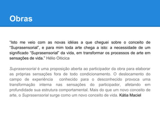 Obras

“Isto me veio com as novas idéias a que cheguei sobre o conceito de
“Suprasensorial”, e para mim toda arte chega a isto: a necessidade de um
significado “Suprasensorial” da vida, em transformar os processos de arte em
sensações de vida.” Hélio Oiticica

Suprasensorial é uma proposição aberta ao participador da obra para elaborar
as próprias sensações fora de todo condicionamento. O deslocamento do
campo de experiência        conhecido para o desconhecido provoca uma
transformação interna nas sensações do participador, afetando em
profundidade sua estrutura comportamental. Mais do que um novo conceito de
arte, o Suprasensorial surge como um novo conceito de vida. Kátia Maciel
 