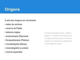 Origens

A arte das imagens em movimento:
• teatro de sombras
• caverna de Platão
• lanterna mágica                  O cinema (do grego kínema - ématos +

• praxinoscopia (Reynaud)          gráphein = escrita do movimento) para
                                   Youngblood incluiu todas as formas de
• fenaquistiscopia (Plateau)       imagens em movimento de preferência

• cronofotografia (Marey)          sincronizadas com áudio.

• cinematografia (Lumière)
• cinema expandido
 