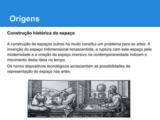 Origens
Construção histórica do espaço

A construção de espaços outros há muito constitui um problema para as artes. A
invenção do espaço tridimensional renascentista, a ruptura com este espaço pela
modernidade e a criação do espaço imersivo na contemporaneidade indicam o
movimento desta ideia no tempo.
Os novos dispositivos tecnológicos acrescentam as possibilidades de
representação do espaço nas artes.
 