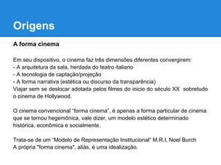 Origens
A forma cinema

Em seu dispositivo, o cinema faz três dimensões diferentes convergirem:
- A arquitetura da sala, herdada do teatro italiano
- A tecnologia de captação/projeção
- A forma narrativa (estética ou discurso da transparência)
Viajar sem se deslocar adotada pelos filmes do inicio do século XX sobretudo
o cinema de Hollywood.

O cinema convencional “forma cinema”, é apenas a forma particular de cinema
que se tornou hegemônica, vale dizer, um modelo estético determinado
histórica, econômica e socialmente.

Trata-se de um “Modelo de Representação Institucional“ M.R.I, Noel Burch
A própria "forma cinema", aliás, é uma idealização.
 