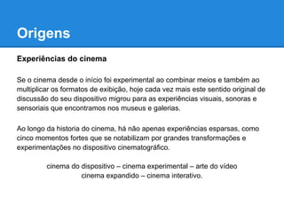 Origens
Experiências do cinema

Se o cinema desde o início foi experimental ao combinar meios e também ao
multiplicar os formatos de exibição, hoje cada vez mais este sentido original de
discussão do seu dispositivo migrou para as experiências visuais, sonoras e
sensoriais que encontramos nos museus e galerias.

Ao longo da historia do cinema, há não apenas experiências esparsas, como
cinco momentos fortes que se notabilizam por grandes transformações e
experimentações no dispositivo cinematográfico.

         cinema do dispositivo – cinema experimental – arte do vídeo
                   cinema expandido – cinema interativo.
 