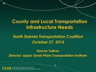 County and Local Transportation 
Infrastructure Needs 
North Dakota Transportation Coalition 
October 27, 2014 
Denver Tolliver 
Director: Upper Great Plains Transportation Institute 
 