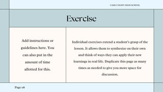 Page 08
Add instructions or
guidelines here. You
can also put in the
amount of time
allotted for this.
Individual exercises extend a student’s grasp of the
lesson. It allows them to synthesize on their own
and think of ways they can apply their new
learnings in real life. Duplicate this page as many
times as needed to give you more space for
discussion.
CASILI NIGHT HIGH SCHOOL
 