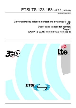 ETSI TS 123 153 V8.2.0 (2009-01)
Technical Specification

Universal Mobile Telecommunications System (UMTS);
LTE;
Out of band transcoder control;
Stage 2
(3GPP TS 23.153 version 8.2.0 Release 8)

 