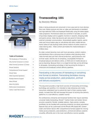 White Paper




                                                      Transcoding 101
                                                      by Dominic Milano


                                                      Video is being produced and consumed in more ways and on more devices
                                                      than ever. Motion pictures are shot on video and distributed on standard-
                                                      and high-definition DVDs and displayed theatrically using the latest digital
                                                      video projectors. Promotional videos are screened in taxicabs, on point-
                                                      of-purchase displays and on gigantic monitors in airports, shopping malls
                                                      and sports arenas. Video has become part and parcel of internal and
                                                      external corporate communication. Personalized weather reports, sports
                                                      news and movie trailers play on cell phones and other mobile devices.
                                                      Home videos of cats flushing toilets attract millions of online viewers on
                                                      video sharing sites… Video content permeates the media landscape in
                                                      endless ways.

                                                      As video content becomes more and more pervasive, content creators
                                                      and distributors face a dizzying array of options when deciding which
Table of Contents                                     video formats best suit their internal production, post-production and
The Vocabulary of Transcoding             2           archival needs. And the list of competing, incompatible formats for
                                                      broadcast playout and delivery online, on DVD and on mobile devices is
Why Format Conversion is Critical         3
                                                      just as daunting. Because there is no single format that can be all things
When Format Conversion is Critical        4
                                                      to all people, transcoding technology is fast becoming the linchpin in
Rhozet Solutions                          5           enterprise and broadcast content delivery pipelines.

Comprehensive Format Support              5

Rhozet Tasks                              6           Transcoding is the process of translating or converting
Other Essential Operations                7           one format to another. Transcoding facilitates moving
Multiple Machine Support                  8           media across production, post-production, archival
About Rhozet                              9
                                                      and delivery ecosystems.
About the Author                          9
                                                      This document provides a high level overview of transcoding terminology,
Performance Considerations                9
                                                      technology and workflow. It is intended to help enterprise and media
Carbon Coder Benchmarks                  10           executives understand how to extend the reach of their existing media
                                                      assets, increase their ROI and leverage the power of exciting new delivery
                                                      platforms in a cost-effective, scalable manner.

                                                      For professional, enterprise and broadcast facilities that require seamless
                                                      universal media transcoding, Rhozet™ Carbon Coder and Carbon Server
                                                      provide a powerful, flexible, scalable solution. High-volume, complex
                                                      workflows can be handled with surprising simplicity via robust automation
                                                      features that can be customized via the Rhozet XML-based API. Carbon
                                                      Coder and Carbon Server offer comprehensive format support for moving
                                                      media across production, post-production, archival and delivery systems
                                                      smoothly, efficiently and in the most cost-effective manner possible.

                           A Business Unit of Harmonic Inc.
 