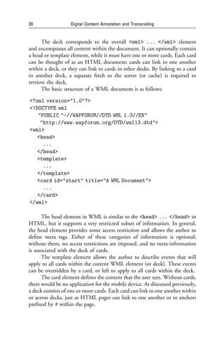 20                 Digital Content Annotation and Transcoding


      The deck corresponds to the overall <wml> ... </wml> element
and encompasses all content within the document. It can optionally contain
a head or template element, while it must have one or more cards. Each card
can be thought of as an HTML document; cards can link to one another
within a deck, or they can link to cards in other decks. By linking to a card
in another deck, a separate fetch to the server (or cache) is required to
retrieve the deck.
      The basic structure of a WML document is as follows:

<?xml version="1.0"?>
<!DOCTYPE wml
   "PUBLIC "-//WAPFORUM//DTD WML 1.3//EN"
    "http://www.wapforum.org/DTD/wml13.dtd">
<wml>
   <head>
     ...
   </head>
   <template>
     ...
   </template>
   <card id="start" title="A WML Document">
     ...
   </card>
</wml>

      The head element in WML is similar to the <head> ... </head> in
HTML, but it supports a very restricted subset of information. In general,
the head element provides some access restriction and allows the author to
deﬁne meta tags. Either of these categories of information is optional;
without them, no access restrictions are imposed, and no meta-information
is associated with the deck of cards.
      The template element allows the author to describe events that will
apply to all cards within the current WML element (or deck). These events
can be overridden by a card, or left to apply to all cards within the deck.
      The card element deﬁnes the content that the user sees. Without cards,
there would be no application for the mobile device. As discussed previously,
a deck consists of one or more cards. Each card can link to one another within
or across decks, just as HTML pages can link to one another or to anchors
preﬁxed by # within the page.
 
