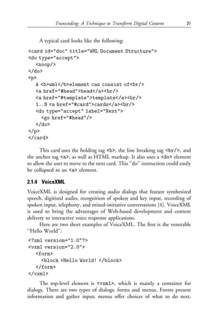 Transcoding: A Technique to Transform Digital Content            21


     A typical card looks like the following:
<card id="doc" title="WML Document Structure">
<do type="accept">
   <noop/>
</do>
<p>
   A <b>wml</b>element can consist of<br/>
   <a href="#head">head</a><br/>
   <a href="#template">template</a><br/>
   1..N <a href="#card">cards</a><br/>
   <do type="accept" label="Next">
     <go href="#head"/>
   </do>
</p>
</card>

       This card uses the bolding tag <b>, the line breaking tag <br/>, and
the anchor tag <a>, as well as HTML markup. It also uses a <do> element
to allow the user to move to the next card. This ‘‘do’’ instruction could easily
be collapsed to an <a> element.

2.1.4 VoiceXML
VoiceXML is designed for creating audio dialogs that feature synthesized
speech, digitized audio, recognition of spoken and key input, recording of
spoken input, telephony, and mixed-initiative conversations [4]. VoiceXML
is used to bring the advantages of Web-based development and content
delivery to interactive voice response applications.
      Here are two short examples of VoiceXML. The ﬁrst is the venerable
‘‘Hello World’’:
<?xml version="1.0"?>
<vxml version="2.0">
   <form>
     <block >Hello World! </block>
   </form>
</vxml>
      The top-level element is <vxml>, which is mainly a container for
dialogs. There are two types of dialogs: forms and menus. Forms present
information and gather input; menus offer choices of what to do next.
 