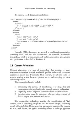 24                 Digital Content Annotation and Transcoding


     An example SMIL document is as follows:

<smil xmlns="http://www.w3.org/2001/SMIL20/Language">
   <head >
     <layout>
       <root-layout width="320" height="480" />
     </layout >
   </head>
   <body>
     <par>
       <audio src="audio.rm"/>
       <video src="video.rm"/>
       <textstream src="closed-caps.rt" systemCaptions="on"/>
     </par>
   </body>
</smil>

      Currenly, SMIL documents are created by multimedia presentation
authoring tools and are not customizable on demand. Multimedia
transcoding, which is a tranformation of multimedia content according to
user preferences, is described in Section 4.8.


2.2 Content Adaptation
Content adaptation is a type of transcoding that considers a user’s
environment—devices, network bandwidth, proﬁles, and so forth. A content
adaptation system can dynamically ﬁlter, convert, or reformat data for
content sharing across disparate systems, users, and emerging pervasive
computing devices.
      The transcoding beneﬁts include:

     1. Eliminating the expense of reauthoring or porting data and
        content-generating applications for multiple systems and devices;
     2. Improving mobile employee communications and effectiveness;
     3. Creating easier access for customers who are using a variety of
        devices to purchase products and services.

     The transcoding technology enables the modiﬁcation of Web
content, such as converting images to links to retrieve images, converting
simple tables to bulleted lists, removing features not supported by a device
such as JavaScript or Java applets, removing references to image types not
 