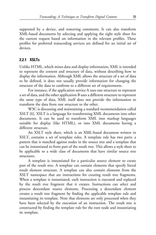 Transcoding: A Technique to Transform Digital Content             25


supported by a device, and removing comments. It can also transform
XML-based documents by selecting and applying the right style sheet for
the current request based on information in the relevant proﬁles. These
proﬁles for preferred transcoding services are deﬁned for an initial set of
devices.


2.2.1 XSLTs
Unlike HTML, which mixes data and display information, XML is intended
to represent the content and structure of data, without describing how to
display the information. Although XML allows the structure of a set of data
to be deﬁned, it does not usually provide information for changing the
structure of the data to conform to a different set of requirements.
       For instance, if the application service A uses one structure to represent
a set of data, and the other application B uses a different structure to represent
the same type of data, XML itself does not provide the information to
transform the data from one structure to the other.
       W3C is discussing and maintaining a standard recommendation called
XSLT [6]. XSLT is a language for transforming XML documents into other
documents. It can be used to transform XML into markup languages
suitable for display (like HTML), or into XML documents having a
different structure.
       An XSLT style sheet, which is an XML-based document written in
XSLT, contains a set of template rules. A template rule has two parts: a
pattern that is matched against nodes in the source tree and a template that
can be instantiated to form part of the result tree. This allows a style sheet to
be applicable to a wide class of documents that have similar source tree
structures.
       A template is instantiated for a particular source element to create
part of the result tree. A template can contain elements that specify literal
result element structure. A template can also contain elements from the
XSLT namespace that are instructions for creating result tree fragments.
When a template is instantiated, each instruction is executed and replaced
by the result tree fragment that it creates. Instructions can select and
process descendant source elements. Processing a descendant element
creates a result tree fragment by ﬁnding the applicable template rule and
instantiating its template. Note that elements are only processed when they
have been selected by the execution of an instruction. The result tree is
constructed by ﬁnding the template rule for the root node and instantiating
its template.
 
