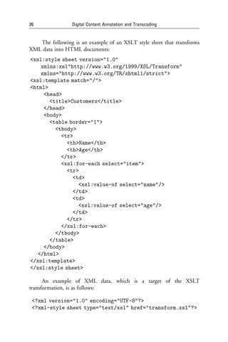 26               Digital Content Annotation and Transcoding


   The following is an example of an XSLT style sheet that transforms
XML data into HTML documents:
<xsl:style sheet version="1.0"
    xmlns:xsl"http://www.w3.org/1999/XSL/Transform"
    xmlns="http://www.w3.org/TR/xhtml1/strict">
<xsl:template match="/">
<html>
     <head>
       <title>Customers</title>
     </head>
     <body>
       <table border="1">
         <tbody>
           <tr>
             <th>Name</th>
             <th>Age</th>
           </tr>
           <xsl:for-each select="item">
             <tr>
               <td>
                 <xsl:value-of select="name"/>
               </td>
               <td>
                 <xsl:value-of select="age"/>
               </td>
             </tr>
           </xsl:for-each>
         </tbody>
       </table>
     </body>
   </html>
</xsl:template>
</xsl:style sheet>

      An example of XML data, which is a target of the XSLT
transformation, is as follows:

 <?xml version="1.0" encoding="UTF-8"?>
 <?xml-style sheet type="text/xsl" href="transform.xsl"?>
 