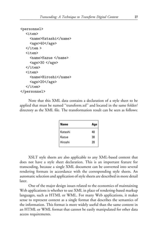 Transcoding: A Technique to Transform Digital Content            27


<personnel>
   <item>
     <name>Katashi</name>
     <age>40</age>
   </item >
   <item>
     <name>Kazue </name>
     <age>30 </age>
   </item>
   <item>
     <name>Hiroshi</name>
     <age>20</age>
   </item>
</personnel>

      Note that this XML data contains a declaration of a style sheet to be
applied that must be named ‘‘transform.xsl’’ and located in the same folder/
directory as the XML ﬁle. The transformation result can be seen as follows:


                           Name                 Age

                           Katashi              40
                           Kazue                30
                           Hiroshi              20



       XSLT style sheets are also applicable to any XML-based content that
does not have a style sheet declaration. This is an important feature for
transcoding, because a single XML document can be converted into several
rendering formats in accordance with the corresponding style sheets. An
automatic selection and application of style sheets are described in more detail
later.
       One of the major design issues related to the economics of maintaining
Web applications is whether to use XML in place of rendering-based markup
languages, such as HTML or WML. For many Web applications, it makes
sense to represent content as a single format that describes the semantics of
the information. This format is more widely useful than the same content in
an HTML or WML format that cannot be easily manipulated for other data
access requirements.
 
