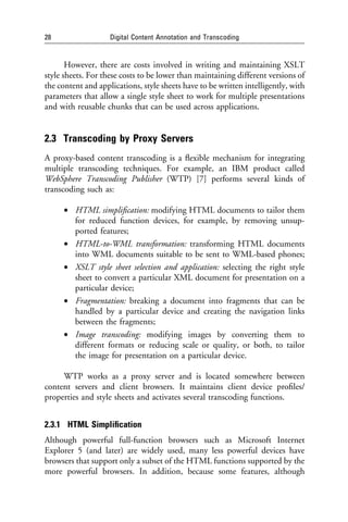 28                  Digital Content Annotation and Transcoding


       However, there are costs involved in writing and maintaining XSLT
style sheets. For these costs to be lower than maintaining different versions of
the content and applications, style sheets have to be written intelligently, with
parameters that allow a single style sheet to work for multiple presentations
and with reusable chunks that can be used across applications.


2.3 Transcoding by Proxy Servers
A proxy-based content transcoding is a ﬂexible mechanism for integrating
multiple transcoding techniques. For example, an IBM product called
WebSphere Transcoding Publisher (WTP) [7] performs several kinds of
transcoding such as:

      • HTML simpliﬁcation: modifying HTML documents to tailor them
        for reduced function devices, for example, by removing unsup-
        ported features;
      • HTML-to-WML transformation: transforming HTML documents
        into WML documents suitable to be sent to WML-based phones;
      • XSLT style sheet selection and application: selecting the right style
        sheet to convert a particular XML document for presentation on a
        particular device;
      • Fragmentation: breaking a document into fragments that can be
        handled by a particular device and creating the navigation links
        between the fragments;
      • Image transcoding: modifying images by converting them to
        different formats or reducing scale or quality, or both, to tailor
        the image for presentation on a particular device.

     WTP works as a proxy server and is located somewhere between
content servers and client browsers. It maintains client device proﬁles/
properties and style sheets and activates several transcoding functions.


2.3.1 HTML Simpliﬁcation
Although powerful full-function browsers such as Microsoft Internet
Explorer 5 (and later) are widely used, many less powerful devices have
browsers that support only a subset of the HTML functions supported by the
more powerful browsers. In addition, because some features, although
 