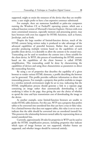 Transcoding: A Technique to Transform Digital Content            29


supported, might so strain the resources of the device that they are trouble-
some, a user might prefer to have a less expensive construct substituted.
      For example, there are numerous handheld or palm-size computers
running the Windows CE or PocketPC operating system, which uses a
reduced function version of Microsoft’s Internet Explorer. Devices with even
more constrained resources, especially memory and processing power, may
have browsers with even less support for HTML functions, such as frames,
JavaScript, and so forth.
      Despite the large number of limited-function devices, much of the
HTML content being written today is produced to take advantage of the
advanced capabilities of powerful browsers. Rather than each content
provider producing multiple versions based on the capabilities of each
possible client device, it is desirable to allow the content to be created once.
Transcoding can be used to transform the content into a form suitable for
the client device. In WTP, this process of transforming the HTML content
based on the capabilities of the client browser is called HTML
simpliﬁcation. This transcoding could be done by characterizing the
capabilities of devices and using these characteristics as parameters to direct
the transcoding function.
      By using a set of properties that describes the capability of a given
browser to render various HTML elements, a proﬁle describing the browser
can be generated. This proﬁle provides sufﬁcient information to direct the
transcoding process. For example, a property that prefers textlinks to images
in a wireless network environment might be set to true, indicating that the
HTML simpliﬁcation process should generate a link to a separate page
containing an image rather than automatically downloading it and
rendering it inline in the page, thus giving the user the choice of whether
to spend the time and byte transmission cost of downloading the image to
the device.
      As another example, some limited-function browsers are unable to
render HTML table elements. For this case, WTP uses a property that prefers
tables to be converted into unordered lists that can have a true or false value.
For a limited browser that does not support tables, this value is set to true to
indicate that the table should be converted into an unordered (nested) list.
This preserves the relationship between nested tables by representing them as
nested unordered lists.
      Currently, approximately 20 rules for properties in WTP can be used to
guide the HTML simpliﬁcation process, including properties that indicate
which types of image formats are not supported, whether frames are
supported, and whether images should be removed entirely.
 