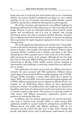 12                 Digital Content Annotation and Transcoding


longer time scale or converted into visual content such as text. Considering
dyslexia, text content should be paraphrased according to a user’s reading
capability. In the case of attention and memory deﬁcit disorder, content
should be summarized or clariﬁed by showing only its salient segments.
      All of these constraints and requirements create difﬁcult challenges in
designing a useful system for delivering content to a wide array of devices and
people. However, if such an information delivery system could be created
quickly and cost-effectively and if it were to integrate with existing
information systems, the value to customers would be immense. Transcod-
ing, or adapting content from one form to another, is a key part of satisfying
these requirements for rapid, inexpensive deployment of new ways to access
existing content.
      The media signal processing industry ﬁrst used the term ‘‘transcoding’’
to refer to the task of converting a signal, say a television program, from one
format to another—[for example, converting the National Television System
Committee (NTSC) standard used in America and Japan to the Phase
Alternating Line (PAL) standard used in much of the rest of the world]—
while preserving the content of the program. Although the term has lately
been used to mean many different things, here the term refers to the tasks of
summarizing or ﬁltering (which modify content without changing its
representation) and translating, or converting, content from one representa-
tion to another.
      The proliferation of wireless devices with very different form factors
multiplies the costs associated with Web applications. Different devices
require pages to be presented in different markup languages, such as HTML,
Compact HTML (including a version called i-mode that is popular in
Japan), WML, and VoiceXML. Even with a particular markup language such
as WML, different presentations may be required on different devices. For
example, for one WML-based phone, choices are most appropriately
presented as buttons. For another phone, they might best be presented as
hyperlinks. Some forms of content may be much more expensive for a server
or network to process than others. The existence of a growing number of
client devices with different presentation requirements presents new
problems for maintaining Web sites.
      In addition, there are business opportunities for network intermedi-
aries, such as Internet service providers (ISPs), to make existing Web
applications available to a greater market by making them accessible from
different devices and people with different preferences. ISPs do not
necessarily own the content that they serve to their clients. Instead, they
provide value-added services, such as performance improvements via local
 